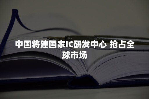 中国将建国家IC研发中心 抢占全球市场