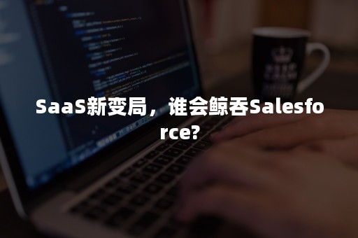 SaaS新变局，谁会鲸吞Salesforce?