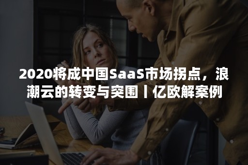 2020将成中国SaaS市场拐点，浪潮云的转变与突围丨亿欧解案例（2020年中国企业级SaaS行业研究报告）