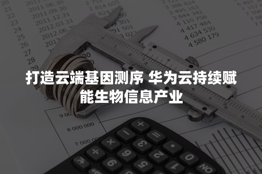 打造云端基因测序 华为云持续赋能生物信息产业