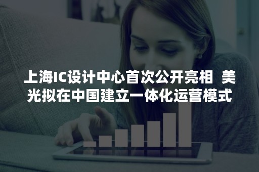上海IC设计中心首次公开亮相  美光拟在中国建立一体化运营模式