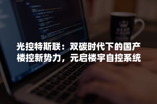 光控特斯联：双碳时代下的国产楼控新势力，元启楼宇自控系统-PR-Newswire