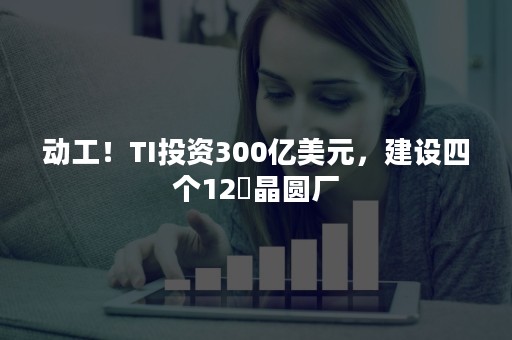 动工！TI投资300亿美元，建设四个12吋晶圆厂