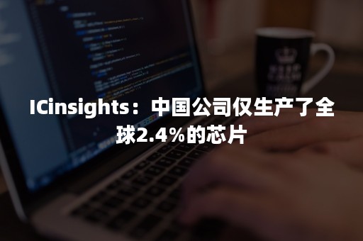 ICinsights：中国公司仅生产了全球2.4%的芯片