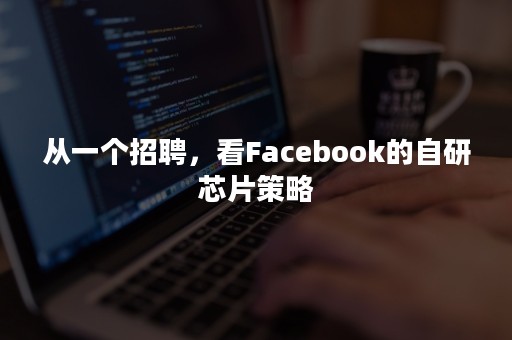 从一个招聘，看Facebook的自研芯片策略