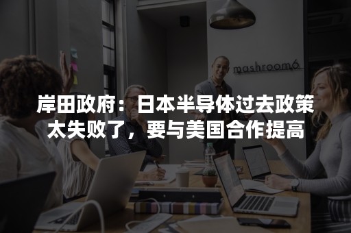 岸田政府：日本半导体过去政策太失败了，要与美国合作提高