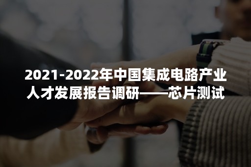 2021-2022年中国集成电路产业人才发展报告调研——芯片测试人才篇