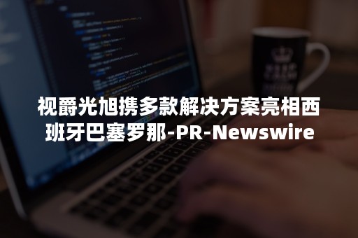 视爵光旭携多款解决方案亮相西班牙巴塞罗那-PR-Newswire