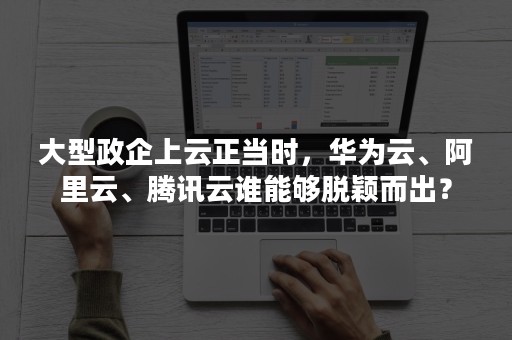 大型政企上云正当时，华为云、阿里云、腾讯云谁能够脱颖而出？