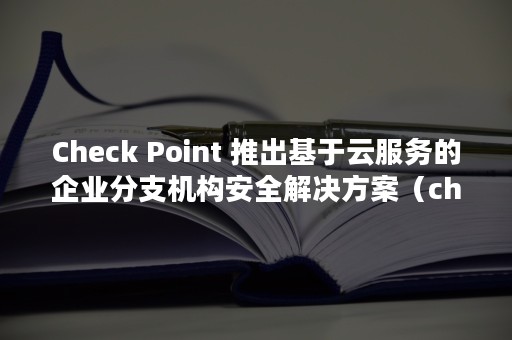 Check Point 推出基于云服务的企业分支机构安全解决方案（check on）