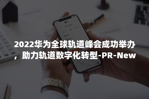 2022华为全球轨道峰会成功举办，助力轨道数字化转型-PR-Newswire