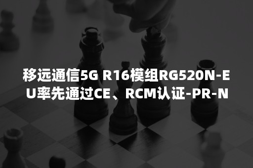 移远通信5G R16模组RG520N-EU率先通过CE、RCM认证-PR-Newswire