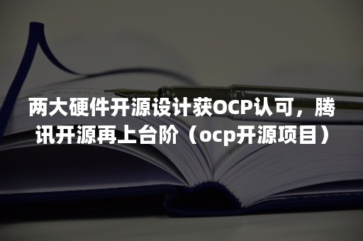 两大硬件开源设计获OCP认可，腾讯开源再上台阶（ocp开源项目）