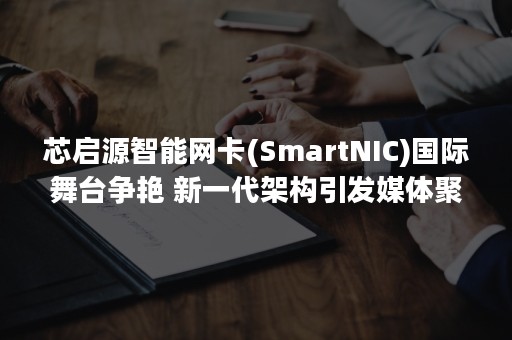 芯启源智能网卡(SmartNIC)国际舞台争艳 新一代架构引发媒体聚焦-PR-Newswire