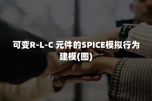 可变R-L-C 元件的SPICE模拟行为建模(图)