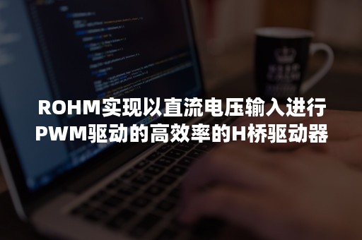 ROHM实现以直流电压输入进行PWM驱动的高效率的H桥驱动器LSI