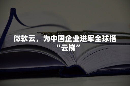 微软云，为中国企业进军全球搭“云梯”