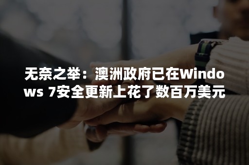 无奈之举：澳洲政府已在Windows 7安全更新上花了数百万美元（澳洲政府高层）