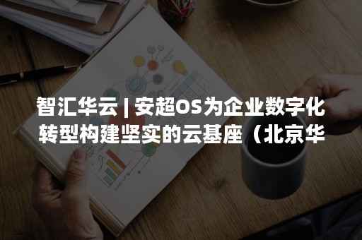 智汇华云 | 安超OS为企业数字化转型构建坚实的云基座（北京华云智汇科技有限公司）