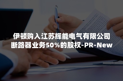 伊顿购入江苏辉能电气有限公司断路器业务50%的股权-PR-Newswire