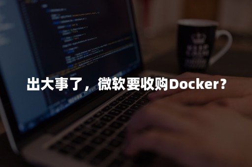 出大事了，微软要收购Docker？