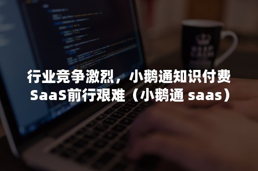 行业竞争激烈，小鹅通知识付费SaaS前行艰难（小鹅通 saas）