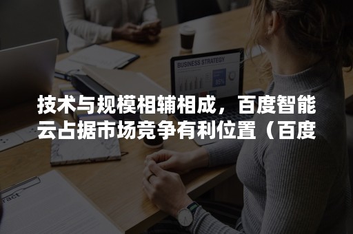 技术与规模相辅相成，百度智能云占据市场竞争有利位置（百度智能云的优势）