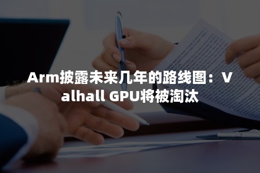 Arm披露未来几年的路线图：Valhall GPU将被淘汰