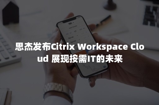 思杰发布Citrix Workspace Cloud 展现按需IT的未来