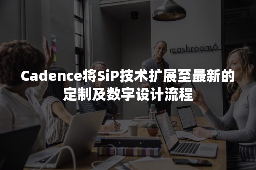 Cadence将SiP技术扩展至最新的定制及数字设计流程