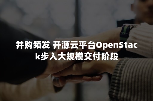 并购频发 开源云平台OpenStack步入大规模交付阶段