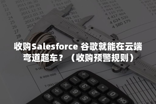 收购Salesforce 谷歌就能在云端弯道超车？（收购预警规则）