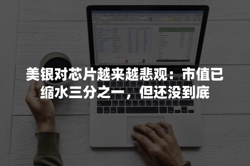 美银对芯片越来越悲观：市值已缩水三分之一，但还没到底