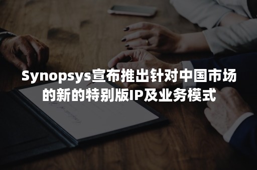 Synopsys宣布推出针对中国市场的新的特别版IP及业务模式