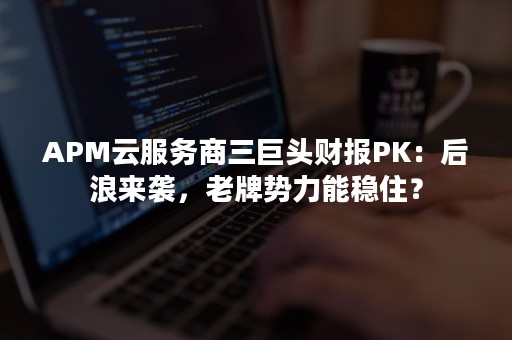 APM云服务商三巨头财报PK：后浪来袭，老牌势力能稳住？