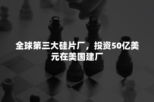 全球第三大硅片厂，投资50亿美元在美国建厂