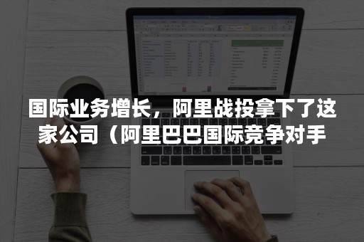 国际业务增长，阿里战投拿下了这家公司（阿里巴巴国际竞争对手）