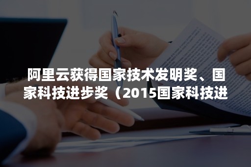 阿里云获得国家技术发明奖、国家科技进步奖（2015国家科技进步奖）