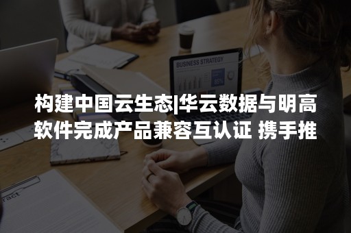 构建中国云生态|华云数据与明高软件完成产品兼容互认证 携手推出“智慧党校联合解决方案”