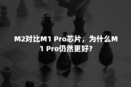 M2对比M1 Pro芯片，为什么M1 Pro仍然更好？