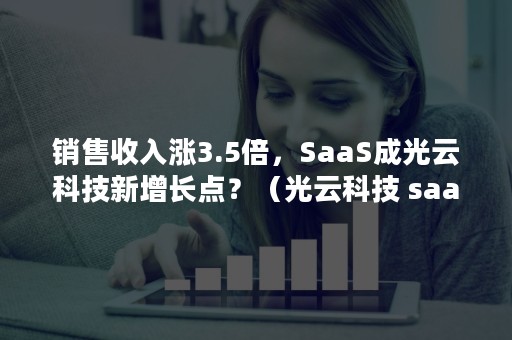 销售收入涨3.5倍，SaaS成光云科技新增长点？（光云科技 saas）