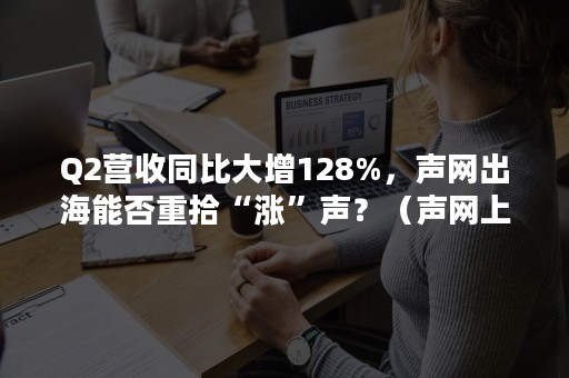 Q2营收同比大增128%，声网出海能否重拾“涨”声？（声网上市后首份财报:Q2总营收3390万美元,同比增长128%）