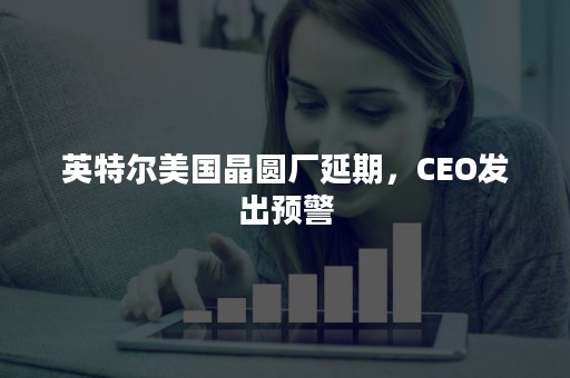 英特尔美国晶圆厂延期，CEO发出预警