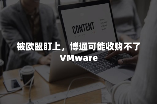 被欧盟盯上，博通可能收购不了VMware