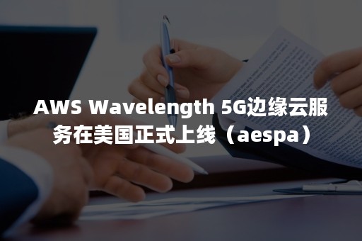 AWS Wavelength 5G边缘云服务在美国正式上线（aespa）