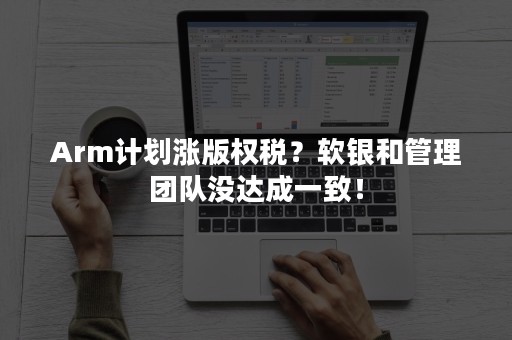 Arm计划涨版权税？软银和管理团队没达成一致！