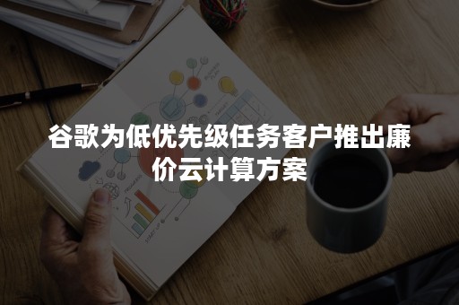 谷歌为低优先级任务客户推出廉价云计算方案