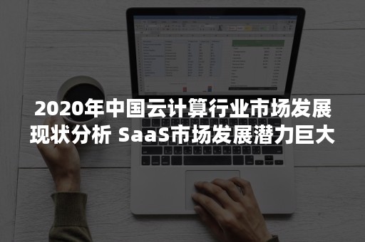 2020年中国云计算行业市场发展现状分析 SaaS市场发展潜力巨大（2020年云计算发展趋势展望市场调研）