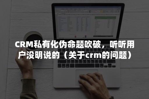 CRM私有化伪命题吹破，听听用户没明说的（关于crm的问题）