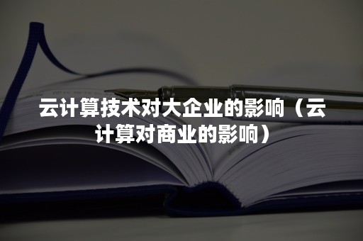 云计算技术对大企业的影响（云计算对商业的影响）